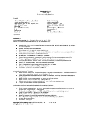 Candance Sherrer
513-446-2933
Candancesherrer21@gmail.com
SKILLS
- Microsoft Word, Excel, Access, PowerPoint - Medical Terminology
- 10-Key Calculator, Data Entry - Health Care Benefits
- SAP, CAS,ASO/400,EPIC,NPI Registry,QNXT - Principle/Compliance Law s
- CCP, CCP2, CPT-codes - UB92, HCFA1500 or CMS1500
- Mainframe - IPD
- Lotus Notes Spreadsheets - Correspondence & MetaVance
- EHub - Certificate Search
- CampusVue - Facets
- Insystems - Call Center/Customer Service
- Collections
EXPERIENCE
Oncology Hematology Care (Contract), Cincinnati, OH 3/15-11/2015
Patient Account Billing Medicare, Medicaid OH, KY and Indiana Only)
 Professionally answer incoming telephone calls frompatients/family members and commercial (all payees)
insurance companies.
 Provides information and resolves issues.
 Receives payment information on outstanding balances.
 Retrieves and completes follow -up on all assigned claims and correspondence based upon payers denial.
 Sends patient correspondence on outstanding balances.
 Re-files claims to payers w hen not received or processed.
 Process/Retrieves and sends to payer’s information necessaryfor claimprocessing/payment in EPIC.
 Verify and update patient eligibility and benefits information frominsurance companies.
 Thoroughly documents all pertinent patient and claim information in practice management software.
 Works w ith Lead, Management, and others to appeal claim denials.
 Enters charges into practice management systemand billing software.
 Completes all necessaryforms forbilling and files claims.
 Coordinates spend-down requirements forMedicaid.
Provider Entry Specialist (Tri-Health)
 Update provider demographic information and make sure correct credentialing info is entered into database to
ensure payments are being issued to correct Tax Id and NPI #.
 Ensure providers are credentialed if not send proper documentation to provider to get them credentialed in
timely manner.
 Update provider contracts to ensure they are paying correctly per contract.
 Update provider contracts per diem rates and fee schedules
 Mail correspondence to providers in order to notify them of NPI renew aland process.
 Carryout any other duties assigned by supervisor
Government CollectionsMedicaid/Medicare Analyst (OH, KY,IL,) (Parallon)
 Monitor hospitalinsurance claims by running appropriate reports and contacting insurance companies to
resolve claims that are not paid in timely manner.
 Identify coding or billing problems from EOBs and w orkto correct the errors in a timely manner.
 Obtain pre-authorizations if necessary to get claims paid.
 Identify problem accounts and escalate as appropriate.
 Update the patients account record to identify actions taken on account.
 Work w ith patients and guarantors to secure payment on outstanding account balance.
 Sort and file correspondence.
 Other duties as assigned.
University Physicians Hospital (Contract), Cincinnati, OH 01/14 - 09/14
Billing/Customer Service Coordinator
 