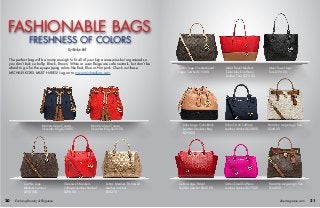 FASHIONABLE BAGS
The perfect bag will be roomy enough to fit all of your key accessories but organized so
you don’t look so bulky. Black, Brown, White or even Beige are safe neutrals, but don’t be
afraid to go for the eye-popping colors like Red, Blue or Hot pink. Check out these
MICHAEL KORS MUST HAVES! Log on to www.michaelkors.com.
By Marilyn Bell
Marina Large Canvas
Shoulder Bag $228.00
Sutton Logo Checkerboard
Large Satchel $193.00
Dillon Small Saffiano
Leather Satchel $228.00
Hamilton Large Logo Tote
$348.00
Jetset Travel Logo
Tote $198.00
Jules Large Color-block
Leather Shoulder Bag
$298.00
Selma Large Patent
Leather Satchel $358.00
Jetset Travel Medium
Color-block Saffiano
Leather Tote $278.00
Hamilton Large Logo Tote
$348.00
Sutton Small Saffiano
Leather Satchel $278.00
Cynthia Logo
Medium Satchel
$298.00$
Greenwich Medium
Saffiano Leather Satchel
$298.00
Sutton Medium Embossed
Leather Satchel
$182.70
Marina Large Canvas
Shoulder Bag $228.00
ebemagazine.com 2120 Evolving Beauty & Elegance
FRESHNESS OF COLORS
 