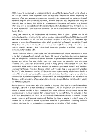 2/2
2000), related to the concept of empowerment and a search for the person’s well-being, related to
the concept of care. These objectives imply two opposite categories of actions. Improving the
autonomy of persons requires actions such as stimulation, encouragement and incitation although
well-being requires such actions as protection, attention and care. Both objectives can always be
reconciled but the actions they require are in opposition, which puts professionals in a situation
where they have to choose between stimulation and protection. But basically they don’t pick one out
of these two options, rather they alternatively go for one or the other according to the situation
(Ravon, 2014).
Thirdly (see Chapter 3), the development of autonomy, which is given a pivotal role in the
professional practices, is harmed by the various coercion mechanisms (Foucault, 1975) a person with
intellectual disabilities has to face. The institutions’ residents in our study are under the legal
measure of protection of incapacitated adults which restrain their self-capacity for decision (Eyraud,
2013). In addition, the institution also sets coercive systems (Goffman, 1968) such as the use of
sanction towards residents. This “constrained autonomy” paradox is another complex issue
professionals have to deal with.
Troubles, dilemma, paradox… these three main features have induced specific mechanisms of action
in the daily practices of professionals (see Chapter 4). Instead of paralyzing their acting capacities,
they are brought into controversial debates and used by practitioners in their deliberations. Their
opinions are neither final nor reliable; they are characterised by uncertainty and precaution
(Aristotle, 1975). Discussions are therefore opened to many options and leave room for trials. Their
collaborative work allows testing as a solution, the possibility of making mistakes and eventually
reconsidering the case. Thus, they design a brilliant and reversible step-by-step system of “uncertain
decision” (Callon, Lascoumes, Barthe, 2001) enabling them to permanently adapt their modalities of
action. This is how the various troubles persons with intellectual disabilities may have are taken into
consideration in professional practices. Unlike Gabbaï, we believe professionals are not specifically
distressed by the emergence of ageing symptoms; they are confused but no more than they usually
are in their daily routine.
Ageing symptoms being mixed with others, ageing is naturally taken over by professionals without
noticing it… at least on a short-term basis (see Chapter 5). On the longer run, they experience the
effects of ageing on their activity: slower rhythms, more important nursing needs, taking their
practices towards more care rather than empowerment. For most of them, this evolution of their
practices is well-accepted, as far as the institution provides adequate resources (training courses,
human resources and technical equipment). Besides, the issue of ageing is certainly more of a
concern for the Adapei du Rhône organization than for its professionals. Allocating resources
certainly is an issue, but not quite as important as an overall rethinking of their missions.
 