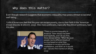Why does this matter?
Even though research suggests that economic inequality may pose a threat to societal
well being…
*71% of Americans feel that the poor can escape poverty, due to their faith in the “American
Dream (Davidai & Gilovich, 2015). Also many politicians, especially Republican politicians, back
this idea.
"There is income inequality in
America.There always has been
and hopefully, and I do say that,
there always will be. "Why? Because
people rise to different levels of
success based on what they
contribute to society and to the
marketplace, and that's as it should
be.“- Senator Rick Santorum (Ellyat,
2013)
 