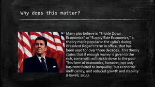 Why does this matter?
Many also believe in “Trickle Down
Economics” or “Supply Side Economics,” a
theory made popular in the 1980’s during
President Regan’s term in office, that has
been used for over three decades. This theory
states that if enough money is given to the
rich, some with will trickle down to the poor.
This form of economics, however, not only
has contributed to inequality, but economic
inefficiency, and reduced growth and stability
(Howell, 2013).
 