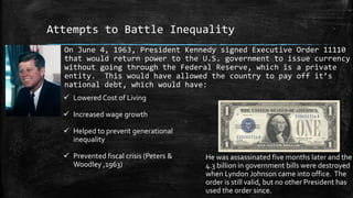 Attempts to Battle Inequality
On June 4, 1963, President Kennedy signed Executive Order 11110
that would return power to the U.S. government to issue currency
without going through the Federal Reserve, which is a private
entity. This would have allowed the country to pay off it’s
national debt, which would have:
 Lowered Cost of Living
 Increased wage growth
 Helped to prevent generational
inequality
 Prevented fiscal crisis (Peters &
Woodley ,1963)
He was assassinated five months later and the
4.3 billion in government bills were destroyed
when Lyndon Johnson came into office. The
order is still valid, but no other President has
used the order since.
 