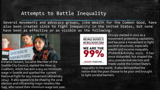 Attempts to Battle Inequality
Several movements and advocacy groups, like Wealth for the Common Good, have
also been created since to fight inequality in the United States, but none
have been as effective or as visible as the following:
Kshama Sawant, Socialist Member of the
Seattle City Council, started the Now 15
Coalition, which has won a $15.oo minimum
wage in Seattle and sparked the current
National Fight for $15 movement (Abramsky,
2014). It also appears to be shaping the 2016
election and influencing major retailers like
Gap, who raised their minimum wage last year.
Occupy started in 2011 as a
movement protesting capitalism,
and became a movement to fight
societal structures, especially
wealth and income inequality
(Pickerill & Krinsky, 2012). It has
since disbanded, but shaped the
2012 presidential election and
made visible the United State’s
inequality to the world. It also demystified the
notion that the poor choose to be poor and brought
to light societal barriers.
 