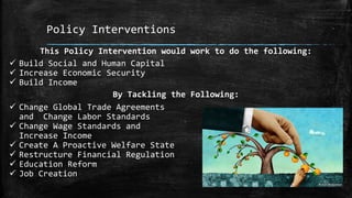 Policy Interventions
This Policy Intervention would work to do the following:
 Build Social and Human Capital
 Increase Economic Security
 Build Income
By Tackling the Following:
 Change Global Trade Agreements
and Change Labor Standards
 Change Wage Standards and
Increase Income
 Create A Proactive Welfare State
 Restructure Financial Regulation
 Education Reform
 Job Creation
 