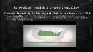 The Problem: Wealth & Income Inequality
Economic Inequality is the highest that is has been since 1928.
 Income inequality refers to the extent to which income is distributed in an uneven
manner among a population and is defined as the gap between the rich and the remainder
of society. (inequality.org).
Politizane (2012, November 20). Wealth Inequality in America. Retrieved from https://www.youtube.com/watch?v=QPKKQnijnsM
 