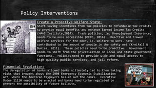 Policy Interventions
Create a Proactive Welfare State:
Shift saving incentives from tax policies to refundable tax credits
to provide equal benefits and enhance Earned Income Tax Credits
(HAAS Institute,2014). Trade policies, ie. Unemployment Insurance,
needs to be more accessible (OECD, 2014). Reactive and flawed
welfare services for the poor, ie. Welfare to Work, have
contributed to the amount of people in the safety net (Kreifall &
Dunlea, 2011). These policies need to be proactive. Government
needs to shift from the privatization on local and state government
functions. Policies need to provide wide and equal access to
high-quality public services, and jail reform.
Financial Regulation:
The deregulation of banks allowed banks ultimately led to them taking
risks that brought about the 2008 Emergency Economic Stabilization
Act, where the American taypayers bailed out the banks. Executive
Order 11110 needs to be enacted and banks need to be regulated to
prevent the possibility of future bailouts.
 