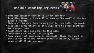 Possible Opposing Arguments
 Some may consider that it will cost too much
 Providing these options will be seen an “handout” at the tax
payer’s expense
 This would be considered a very leftist, socialist approach.
 Will lose corporations as they will move to other countries
for cheaper labor
 Politicians will not agree to this plan
 Corporate Backlash will occur again
 Many argue that some people, especially those that work in
service fields or who receive public assistance, do not
deserve $15.00 minimum wage
 