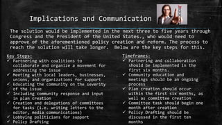 Implications and Communication
The solution would be implemented in the next three to five years through
Congress and the President of the United States., who would need to
approve of the aforementioned policy creation and reform. The process to
reach the solution will take longer. Below are the key steps for this.
Key Steps:
 Partnering with coalitions to
collaborate and organize a movement for
addressing the issue
 Meeting with local leaders, businesses,
unions, and organizations for support
 Educating the community on the severity
of the issue
 Including community response and input
in plan creation
 Creation and delegations of committees
for tasks (i.e. writing letters to the
editor, media communications)
 Lobbying politicians for support
 Policy Drafting
Timeframes:
 Partnering and collaboration
should be implemented in the
first six months.
 Community education and
meetings should be an ongoing
process
 Plan creation should occur
within the first six months, as
well as committee creation
 Committee task should begin one
month after creation
 Policy Drafting should be
discussed in the first ten
months
 