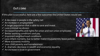 Outcome
If this plan is successful, here are a few outcomes the United States would see:
 A decrease in people in the safety net
 An increase in employment
 A larger population that is able to save and invest
 Less criminal recidivism
 Increased benefits and rights for union and non union employees
 Better working conditions and pay
 Improved neighborhood conditions
 Less infant mortality due to better maternity/paternity leave policies
 More economic mobility
 Less child poverty and homelessness
 A dramatic decrease in wealth and economic equality
 An increase in trust in government
 