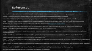 References
Abramsky, S. ( April 28, 2014). Fearless in Seattle.The Nation. Retrieved from http://www.thenation.com/article/what-if-minimum-wage-were-15-hour/
Armenter, R. (2015). A bit of a miracle no more:The decline of the labor share [Business Review]. Philadelphia Federal Reserve. Philadelphia
Bureau of Labor Statistics (2015). Current population ongoing rotation group microdata [machine readable microdata file].Washington, D.C. : U.S.Census Bureau
Davidai S. & Gilovich,T. (2015). Building a mobileAmerica-One income quintile at a time. Perspectives on Psychological Science, 10 (1), 60-71. DOI:10.1177/1745691614562005
Ellyatt, H. (8 Jan, 2013). Income Inequality: Is It Good For Everyone?. CNBC News. Retrieved from http://www.cnbc.com/id/100361302
Haas Institute. (2014). Responding to rising inequality: Policy interventions to ensure opportunity for all [Policy Brief]. Haas Institute for Fair and Inclusive Society. Berkley
Heckman, J. (2000). Policies to foster human capital. Research in Economics, 54, 3-56. Doi: 10.1006/reec.1999.0225
Heints, J. , Pollin, R., , & Garrett-Pettier, H. (2009). How Infrastructure Investments Support the U.S. Economy: Employment, Productivity, and Growth. Political Economy Research
Institiute. Massachusetts
Howell, D. (2013)The greatAmerican laissez-faire experiment: Post-1980 inequality and growth in international perspective. Center for American Progress.Washington, D.C.
Inequality.us (2015). Economic inequality definition. Retrieved from http://inequality.is/real
Kriefall,A. & Dunlea, M. (2011). Making new roads fromWelfare toWork: Ramping up unsubsidized employment and community jobs programs in NewYork State. Hunger Action Network
of NewYork State. Albany
Linden, M. (2012).The federal tax code and income inequality: How federal tax policy changes have affected and will affect income inequality. Center for American Progress. Washington,
D.C.
Mishel, L., Bivens, J., Gould, E. & Shierholz, H. (2012). The State ofWorking America: An Economic Policy Institute Book. Ithaca:Cornell University Press
OECD (2015), Income inequality (indicator). doi: 10.1787/459aa7f1-en (Accessed on 15 October 2015)
 