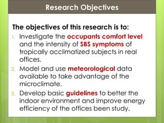 Presentation ContentsResearch Objectives
The objectives of this research is to:
1. Investigate the occupants comfort level
and the intensity of SBS symptoms of
tropically acclimatized subjects in real
offices.
2. Model and use meteorological data
available to take advantage of the
microclimate.
3. Develop basic guidelines to better the
indoor environment and improve energy
efficiency of the offices been study.
 