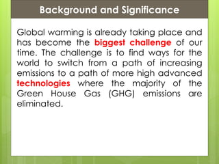 Presentation ContentsBackground and Significance
Global warming is already taking place and
has become the biggest challenge of our
time. The challenge is to find ways for the
world to switch from a path of increasing
emissions to a path of more high advanced
technologies where the majority of the
Green House Gas (GHG) emissions are
eliminated.
 