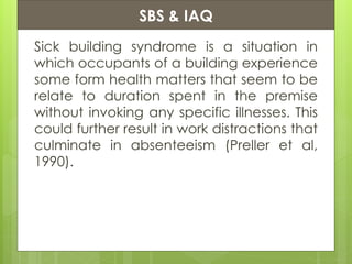 Presentation ContentsSBS & IAQ
Sick building syndrome is a situation in
which occupants of a building experience
some form health matters that seem to be
relate to duration spent in the premise
without invoking any specific illnesses. This
could further result in work distractions that
culminate in absenteeism (Preller et al,
1990).
 