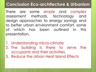 Conclusion Eco-architecture & Urbanism
There are some simple and complex
assessment methods, technology and
design approaches to energy savings and
to better urban environment comfort, some
of which has been outlined in this
presentation.
1. Understanding micro-climate
2. The building is there to serve the
occupants and their activities.
3. Reduce the Urban Heat Island Effects
 