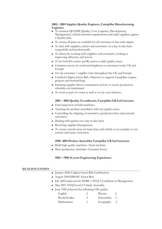 2002 - 2005 Supplier Quality Engineer, Caterpillar Manufacturing
Logistics.
 To monitor QCLDM (Quality, Cost, Logistics, Development,
Management.) critical customer requirements and audit suppliers against
a Quality plan.
 To ensure all parts are available for all customers in line with targets.
 To deal with suppliers, clients and customers on a day-to-day basis
respectfully and professionally.
 To always be working with suppliers and customers, looking at
improving efficiency and service.
 To be both Pro-active and Re-active to daily quality issues.
 Customer service by email and telephone to customers in the UK and
Europe.
 On site customer / supplier visits throughout the UK and Europe.
 Certified 6 Sigma Green Belt, Objective to support Caterpillar 6 sigma
projects and methodology.
 Initiating supplier driven containment activity to ensure production
schedules are maintained.
 To work as part of a team as well as on my own initiative.
2001 – 2002 Quality Co-ordinator, Caterpillar UK Ltd Leicester.
 Final inspection of built machines.
 Assisting the product assemblers with any quality issues.
 Controlling the shipping of material to production lines and external
customers.
 Dealing with queries on a day-to-day basis.
 Resolving supplier discrepancies.
 To ensure rework areas are kept clean and orderly as an example to our
current and future customers.
1998- 2001 Product Assembler Caterpillar UK Ltd Leicester.
 Build high quality machines. Team member.
 Meet production schedules. Customer Focus.
1982 – 1998 16 years Engineering Experience.
QUALIFICATIONS
 January 2006 6 Sigma Green Belt Certification.
 August 2004 DMAIC Green Belt.
 July 2002 achieved the NEBS / NVQ 3 Certificate in Management.
 May 2001 NVQ Level 2 Vehicle Assembly.
 June 1982 achieved the following CSE grades.
English 2 Physics 2
World Studies 2 Humanities 3
Mathematics 1 Geography 3
 