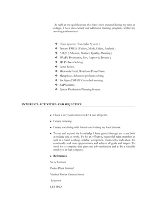 As well as the qualifications that have been attained during my time at
college, I have also carried out additional training programs within my
working environment.
 Chess system ( Caterpillar System )
 Process FMEA ( Failure, Mode, Effect, Analysis )
 APQP ( Advance, Product, Quality, Planning )
 PPAP ( Production, Part, Approval, Process )
 8D Problem Solving.
 Lotus Notes.
 Microsoft Excel, Word and PowerPoint.
 Metaphase, Advanced problem solving.
 Six Sigma DMAIC Green belt training.
 SAP Systems.
 Epicor Production Planning System.
INTERESTS ACTIVITIES AND OBJECTIVE
 I have a very keen interest in DIY and all sports.
 I enjoy camping.
 I enjoy socializing with friends and visiting my local cinema.
 To use and expand the knowledge I have gained through my years both
at college and at work. To be an effective, successful team member as
well as a hard working, reliable, competent, trustworthy individual. To
continually seek new opportunities and achieve all goals and targets. To
work for a company that gives me job satisfaction and to be a valuable
employee at that company.
 References
Steve Limbert
Parker Plant Limited
Viaduct Works Cannon Street
Leicester
LE4 6HD
 