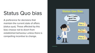 Status Quo bias
A preference for decisions that
maintain the current state of affairs
(status quo). Those affected by this
bias choose not to divert from
established behaviour unless there is
compelling incentive to change.
 