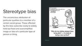 Stereotype bias
The unconscious attribution of
particular qualities to a member of a
certain social group. Those affected
by this bias subscribe easily to widely
held but fixed and oversimplified
image or idea of a particular type of
person or thing.
 