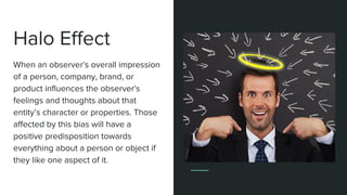 Halo Effect
The tendency for a person's positive
or negative traits to "spill over" from
one personality area to another in
others' perceptions of them.
When an observer's overall impression
of a person, company, brand, or
product influences the observer's
feelings and thoughts about that
entity’s character or properties. Those
affected by this bias will have a
positive predisposition towards
everything about a person or object if
they like one aspect of it.
 