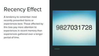 Recency Effect
A tendency to remember most
recently presented items or
experiences best. Those affected by
this bias pay more attention to
experiences in recent memory than
experiences gathered over a longer
period of time.
 