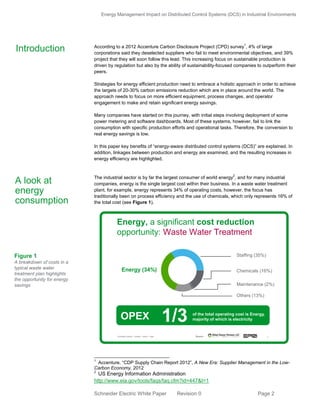 Energy Management Impact on Distributed Control Systems (DCS) in Industrial Environments
Schneider Electric White Paper Revision 0 Page 2
According to a 2012 Accenture Carbon Disclosure Project (CPD) survey
1
, 4% of large
corporations said they deselected suppliers who fail to meet environmental objectives, and 39%
project that they will soon follow this lead. This increasing focus on sustainable production is
driven by regulation but also by the ability of sustainability-focused companies to outperform their
peers.
Strategies for energy efficient production need to embrace a holistic approach in order to achieve
the targets of 20-30% carbon emissions reduction which are in place around the world. The
approach needs to focus on more efficient equipment, process changes, and operator
engagement to make and retain significant energy savings.
Many companies have started on this journey, with initial steps involving deployment of some
power metering and software dashboards. Most of these systems, however, fail to link the
consumption with specific production efforts and operational tasks. Therefore, the conversion to
real energy savings is low.
In this paper key benefits of “energy-aware distributed control systems (DCS)” are explained. In
addition, linkages between production and energy are examined, and the resulting increases in
energy efficiency are highlighted.
The industrial sector is by far the largest consumer of world energy
2
, and for many industrial
companies, energy is the single largest cost within their business. In a waste water treatment
plant, for example, energy represents 34% of operating costs, however, the focus has
traditionally been on process efficiency and the use of chemicals, which only represents 16% of
the total cost (see Figure 1).
1
Accenture, “CDP Supply Chain Report 2012”, A New Era: Supplier Management in the Low-
Carbon Economy, 2012
2
US Energy Information Administration
http://www.eia.gov/tools/faqs/faq.cfm?id=447&t=1
Introduction
A look at
energy
consumption
Schneider Electric 2- Division - Name – Date
2%
Staffing (35%)
Chemicals (16%)
Maintenance (2%)
Others (13%)
Source:
Energy, a significant cost reduction
opportunity: Waste Water Treatment
Energy (34%)
OPEX of the total operating cost is Energy,
majority of which is electricity1/3
Figure 1
A breakdown of costs in a
typical waste water
treatment plan highlights
the opportunity for energy
savings
 