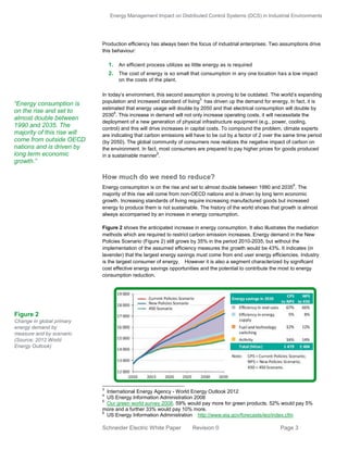 Energy Management Impact on Distributed Control Systems (DCS) in Industrial Environments
Schneider Electric White Paper Revision 0 Page 3
Production efficiency has always been the focus of industrial enterprises. Two assumptions drive
this behaviour:
1. An efficient process utilizes as little energy as is required
2. The cost of energy is so small that consumption in any one location has a low impact
on the costs of the plant.
In today’s environment, this second assumption is proving to be outdated. The world’s expanding
population and increased standard of living
3
has driven up the demand for energy. In fact, it is
estimated that energy usage will double by 2050 and that electrical consumption will double by
2030
4
. This increase in demand will not only increase operating costs, it will necessitate the
deployment of a new generation of physical infrastructure equipment (e.g., power, cooling,
control) and this will drive increases in capital costs. To compound the problem, climate experts
are indicating that carbon emissions will have to be cut by a factor of 2 over the same time period
(by 2050). The global community of consumers now realizes the negative impact of carbon on
the environment. In fact, most consumers are prepared to pay higher prices for goods produced
in a sustainable manner
5
.
How much do we need to reduce?
Energy consumption is on the rise and set to almost double between 1990 and 2035
6
. The
majority of this rise will come from non-OECD nations and is driven by long term economic
growth. Increasing standards of living require increasing manufactured goods but increased
energy to produce them is not sustainable. The history of the world shows that growth is almost
always accompanied by an increase in energy consumption.
Figure 2 shows the anticipated increase in energy consumption. It also illustrates the mediation
methods which are required to restrict carbon emission increases. Energy demand in the New
Policies Scenario (Figure 2) still grows by 35% in the period 2010-2035, but without the
implementation of the assumed efficiency measures the growth would be 43%. It indicates (in
lavender) that the largest energy savings must come from end user energy efficiencies. Industry
is the largest consumer of energy. However it is also a segment characterized by significant
cost effective energy savings opportunities and the potential to contribute the most to energy
consumption reduction.
3
International Energy Agency - World Energy Outlook 2012
4
US Energy Information Administration 2008
5
Our green world survey 2008. 59% would pay more for green products. 52% would pay 5%
more and a further 33% would pay 10% more.
6
US Energy Information Administration http://www.eia.gov/forecasts/ieo/index.cfm
“Energy consumption is
on the rise and set to
almost double between
1990 and 2035. The
majority of this rise will
come from outside OECD
nations and is driven by
long term economic
growth.”
Figure 2
Change in global primary
energy demand by
measure and by scenario
(Source: 2012 World
Energy Outlook)
 