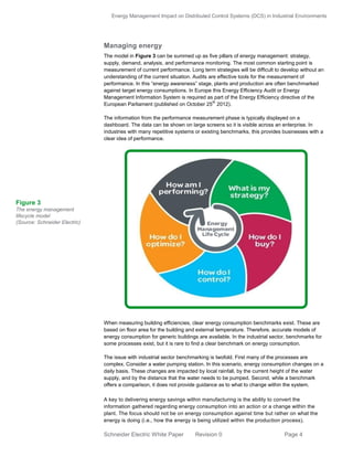 Energy Management Impact on Distributed Control Systems (DCS) in Industrial Environments
Schneider Electric White Paper Revision 0 Page 4
Managing energy
The model in Figure 3 can be summed up as five pillars of energy management: strategy,
supply, demand, analysis, and performance monitoring. The most common starting point is
measurement of current performance. Long term strategies will be difficult to develop without an
understanding of the current situation. Audits are effective tools for the measurement of
performance. In this “energy awareness” stage, plants and production are often benchmarked
against target energy consumptions. In Europe this Energy Efficiency Audit or Energy
Management Information System is required as part of the Energy Efficiency directive of the
European Parliament (published on October 25
th
2012).
The information from the performance measurement phase is typically displayed on a
dashboard. The data can be shown on large screens so it is visible across an enterprise. In
industries with many repetitive systems or existing benchmarks, this provides businesses with a
clear idea of performance.
When measuring building efficiencies, clear energy consumption benchmarks exist. These are
based on floor area for the building and external temperature. Therefore, accurate models of
energy consumption for generic buildings are available. In the industrial sector, benchmarks for
some processes exist, but it is rare to find a clear benchmark on energy consumption.
The issue with industrial sector benchmarking is twofold. First many of the processes are
complex. Consider a water pumping station. In this scenario, energy consumption changes on a
daily basis. These changes are impacted by local rainfall, by the current height of the water
supply, and by the distance that the water needs to be pumped. Second, while a benchmark
offers a comparison, it does not provide guidance as to what to change within the system.
A key to delivering energy savings within manufacturing is the ability to convert the
information gathered regarding energy consumption into an action or a change within the
plant. The focus should not be on energy consumption against time but rather on what the
energy is doing (i.e., how the energy is being utilized within the production process).
Figure 3
The energy management
lifecycle model
(Source: Schneider Electric)
 