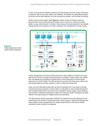 Energy Management Impact on Distributed Control Systems (DCS) in Industrial Environments
Schneider Electric White Paper Revision 0 Page 5
To form an accurate link between production and the energy consumed, energy information
in alignment with process data needs to be collected. The cleaner the relationship between
the action and the data collected, the more accurate the analysis, and the better the results.
Within a typical control system (See Figure 4), a large number of energy consuming
elements exist. Each of these elements contains one or more of our sources of energy
(water, air, gas, electricity and / or steam). Some pieces of process equipment may actually
change energy source based on the user’s strategy in the management of energy supply.
Energy management can enhance DCS performance when collection of data from energy
data sources and from energy consuming devices is possible. If power meters are in place
they may already be connected to systems which communicate data via power system
protocols such as IEC 61850. The DCS should communicate with these power meters and
with energy systems and other systems in order to collect the energy data.
Lower accuracy estimated energy data can also be extracted from many types of energy-
consuming process equipment. In some cases it is calculated or approximated through the
use of process values which are known to be correlated to energy usage (virtual metering).
The process of collecting comprehensive data from production system throughput has been
difficult in the past because of multiple vendors and standards.
The Open Device Vendors Association (ODVA) has created harmonized standards for the
measurement and transfer of energy data within control systems. Support for standards like
these enables energy management to be rapidly implemented on sites where multiple
automation vendor solutions are deployed.
Figure 4
A typical distributed control
system (DCS) architecture
 