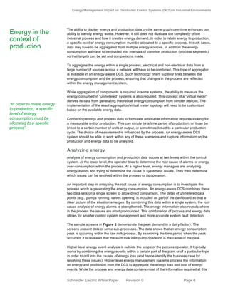 Energy Management Impact on Distributed Control Systems (DCS) in Industrial Environments
Schneider Electric White Paper Revision 0 Page 6
The ability to display energy and production data on the same graph over time enhances our
ability to identify energy waste. However, it still does not illustrate the complexity of the
industrial process and how it creates energy demand. In order to relate energy to production,
a specific level of energy consumption must be allocated to a specific process. In such cases,
data may have to be aggregated from multiple energy sources. In addition the energy
consumption will have to be divided into intervals of common production (process segments)
so that targets can be set and comparisons made.
To aggregate the energy within a single process, electrical and non-electrical data from a
large number of sources across a network will have to be combined. This type of aggregator
is available in an energy-aware DCS. Such technology offers superior links between the
energy consumption and the process, ensuring that changes in the process are reflected
within the energy management system.
While aggregation of components is required in some systems, the ability to measure the
energy consumed in “unmetered” systems is also required. This concept of a “virtual meter”
derives its data from generating theoretical energy consumption from simpler devices. The
implementation of the exact aggregation/virtual meter topology will need to be customized
based on the available energy data.
Connecting energy and process data to formulate actionable information requires looking for
a measurable unit of production. This can simply be a time period of production, or it can be
linked to a certain number of units of output, or sometimes linked to a particular production
cycle. The choice of measurement is influenced by the process. An energy-aware DCS
system should be able to work within any of these scenarios and capture information on the
production and energy data to be analyzed.
Analyzing energy
Analysis of energy consumption and production data occurs at two levels within the control
system. At the lower level, the operator tries to determine the root cause of alarms or energy
over-consumption within the process. At a higher level, energy managers are analyzing
energy events and trying to determine the cause of systematic issues. They then determine
which issues can be resolved within the process or its operation.
An important step in analyzing the root cause of energy consumption is to investigate the
process which is generating the energy consumption. An energy-aware DCS combines these
two data sets on a single screen to allow direct comparison. The detail of unmetered data
points (e.g., pumps running, valves opening) is included as part of the dashboard so that a
clear picture of the situation emerges. By combining this data within a single system, the root
cause analysis of energy alarms is strengthened. The energy information also reveals where
in the process the issues are most pronounced. This combination of process and energy data
allows for smarter control system management and more accurate system fault detection.
The sample screens in Figure 5 demonstrate the peak demand in a dairy factory. The
screens present data of some sub-processes. The data shows that an energy consumption
peak is occurring within the raw milk process. By examining the time period when the peak
occurred, it is revealed that the skim milk inlet pump operation is the cause of the peak.
Higher level energy event analysis is outside the scope of the process operator. It typically
works by combining the energy events within a certain part of the plant or of a particular type
in order to drill into the causes of energy loss (and hence identify the business case for
resolving these issues). Higher level energy management systems process the information
on energy and production from the DCS to aggregate the energy loss and cost of energy
events. While the process and energy data contains most of the information required at this
Energy in the
context of
production
“In order to relate energy
to production, a specific
level of energy
consumption must be
allocated to a specific
process”.
 