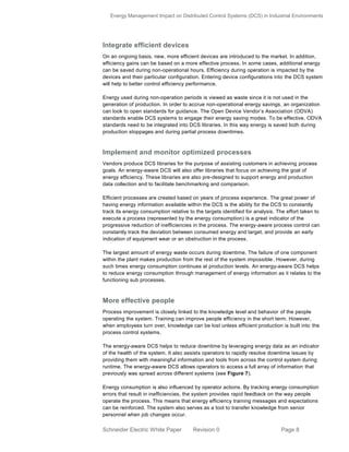 Energy Management Impact on Distributed Control Systems (DCS) in Industrial Environments
Schneider Electric White Paper Revision 0 Page 8
Integrate efficient devices
On an ongoing basis, new, more efficient devices are introduced to the market. In addition,
efficiency gains can be based on a more effective process. In some cases, additional energy
can be saved during non-operational hours. Efficiency during operation is impacted by the
devices and their particular configuration. Entering device configurations into the DCS system
will help to better control efficiency performance.
Energy used during non-operation periods is viewed as waste since it is not used in the
generation of production. In order to accrue non-operational energy savings, an organization
can look to open standards for guidance. The Open Device Vendor’s Association (ODVA)
standards enable DCS systems to engage their energy saving modes. To be effective, ODVA
standards need to be integrated into DCS libraries. In this way energy is saved both during
production stoppages and during partial process downtimes.
Implement and monitor optimized processes
Vendors produce DCS libraries for the purpose of assisting customers in achieving process
goals. An energy-aware DCS will also offer libraries that focus on achieving the goal of
energy efficiency. These libraries are also pre-designed to support energy and production
data collection and to facilitate benchmarking and comparison.
Efficient processes are created based on years of process experience. The great power of
having energy information available within the DCS is the ability for the DCS to constantly
track its energy consumption relative to the targets identified for analysis. The effort taken to
execute a process (represented by the energy consumption) is a great indicator of the
progressive reduction of inefficiencies in the process. The energy-aware process control can
constantly track the deviation between consumed energy and target, and provide an early
indication of equipment wear or an obstruction in the process.
The largest amount of energy waste occurs during downtime. The failure of one component
within the plant makes production from the rest of the system impossible. However, during
such times energy consumption continues at production levels. An energy-aware DCS helps
to reduce energy consumption through management of energy information as it relates to the
functioning sub processes.
More effective people
Process improvement is closely linked to the knowledge level and behavior of the people
operating the system. Training can improve people efficiency in the short term. However,
when employees turn over, knowledge can be lost unless efficient production is built into the
process control systems.
The energy-aware DCS helps to reduce downtime by leveraging energy data as an indicator
of the health of the system. It also assists operators to rapidly resolve downtime issues by
providing them with meaningful information and tools from across the control system during
runtime. The energy-aware DCS allows operators to access a full array of information that
previously was spread across different systems (see Figure 7).
Energy consumption is also influenced by operator actions. By tracking energy consumption
errors that result in inefficiencies, the system provides rapid feedback on the way people
operate the process. This means that energy efficiency training messages and expectations
can be reinforced. The system also serves as a tool to transfer knowledge from senior
personnel when job changes occur.
 