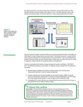 Energy Management Impact on Distributed Control Systems (DCS) in Industrial Environments
Schneider Electric White Paper Revision 0 Page 9
By capturing both pre- and post-energy event information, energy-aware DCS can help
operators predict if excess energy cost is likely to occur. This links operator actions with
energy consumption peaks, and drives behavior to avoid energy waste within the plant.
The way forward to greater production efficiency and reduced downtime lies in the ability of a
DCS system to align energy data and process data. This allows the system to easily identify
when a piece of equipment is not performing to its usual standard. This not only delivers the
benefit of optimal energy use and therefore lower energy costs, but also enhances the ability
to diagnose, predict and plan for equipment failure and malfunction.
As many businesses work towards energy management system certification, ISO 50001,
2011, the following measures can be taken to integrate energy management into production
processes:
1. Identify meters available to the DCS by checking drives and existing power
measurement devices in order to source energy data.
2. Consider deploying an energy management information system (EMIS) to identify
areas of improvement. Ensure that it is suited to industrial applications and not simply
an energy measurement system. It must be able to link to production data.
3. Investigate DCS vendor libraries and energy efficient process controls with an eye on
improved KPIs and an ability to deliver results.
Peter Hogg is Schneider Electric Marketing Director for Energy Management in Plant
Solutions. He represents Schneider Electric within Energy Management related committees
including the ODVA (Open Device Vendors Association) and the OpenADR (Open Automated
Demand Response). He has been automating industrial processes since 1987 and combining
energy monitoring with industrial process for over 20 years. He has worked with some of the
largest automation systems in the world, in water, mining and manufacturing industries both in
Australia and Europe.
Conclusion
Figure 7
Modern DCS allows the
user to rapidly navigate
through multiple sub-
systems to perform
analysis
Pump experiencing
downtime
Asset management viewDocumentation view
Control viewSummary of energy
and process data
©2013SchneiderElectric.Allrightsreserved.
About the author
 