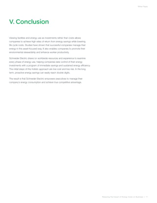 White Paper




V. Conclusion

Viewing facilities and energy use as investments rather than costs allows
companies to achieve high rates of return from energy savings while lowering
life cycle costs. Studies have shown that successful companies manage their
energy in this asset-focused way. It also enables companies to promote their
environmental stewardship and enhance worker productivity.

Schneider Electric draws on worldwide resources and experience to examine
every phase of energy use, helping companies take control of their energy
investments with a program of immediate savings and sustained energy efficiency.
The initial steps of this holistic approach are low cost and low risk. In the long
term, proactive energy savings can easily reach double digits.

The result is that Schneider Electric empowers executives to manage their
company’s energy consumption and achieve true competitive advantage.




                                                                                     Reducing the Impact of Energy Costs on Business | 11
 