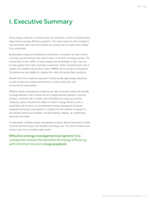 White Paper




I. Executive Summary

Rising energy costs are a critical concern for executives, yet few companies have
begun serious energy efficiency programs. The major reason for this oversight is
that executives often view their facilities and energy use as a sunk cost, instead
of an investment.

By leveraging energy and facilities as investments, companies can gain control
of energy use and achieve high rates of return in the form of energy savings. The
internal rate of return (IRR) on these projects can be sizeable. In fact, they can
be even greater than other corporate investments. When considering the cost of
capital, the modified internal rate of return (MIRR) can be as high as 29 percent.
Companies are also eligible for rebates from utility and government programs.

Benefits from this investment approach include double digit energy reductions,
as well as improved building performance, worker productivity, and
environmental responsibility.

Effective energy management programs can help companies realize the benefits
of energy efficiency with minimal risk and a large potential payback. A proven
process, combined with a holistic view of facilities and ongoing proactive
measures, gives companies the ability to invest in energy efficiency with a
predictable rate of return. A comprehensive energy management program
addresses all energy consumption in a facility, from the building “envelope” to
the internal controls and systems, including lighting, heating, air conditioning,
electricity, and water.

A measurable, verifiable energy management program allows executives to make
informed decisions about their facilities and energy use. The result converts sunk
energy costs into competitive agile assets.

Effective energy management programs help
companies realize the benefits of energy efficiency
with minimal risk and a large payback.




                                                                                     Reducing the Impact of Energy Costs on Business | 3
 