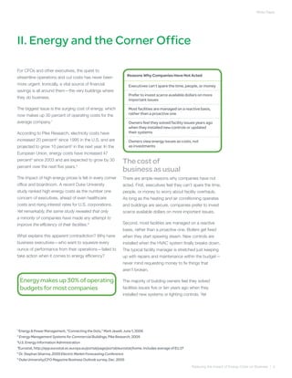 White Paper




II. Energy and the Corner Office

For CFOs and other executives, the quest to
                                                                    Reasons Why Companies Have Not Acted
streamline operations and cut costs has never been
more urgent. Ironically, a vital source of financial                 Executives can’t spare the time, people, or money
savings is all around them—the very buildings where
                                                                     Prefer to invest scarce available dollars on more
they do business.
                                                                     important issues

The biggest issue is the surging cost of energy, which               Most facilities are managed on a reactive basis,
now makes up 30 percent of operating costs for the                   rather than a proactive one

average company.1                                                    Owners feel they solved facility issues years ago
                                                                     when they installed new controls or updated
According to Pike Research, electricity costs have                   their systems
increased 20 percent2 since 1995 in the U.S. and are                 Owners view energy issues as costs, not
projected to grow 10 percent3 in the next year. In the               as investments
European Union, energy costs have increased 47
percent4 since 2003 and are expected to grow by 30
                                                                  The cost of
percent over the next five years.5
                                                                  business as usual
The impact of high energy prices is felt in every corner          There are ample reasons why companies have not
office and boardroom. A recent Duke University                    acted. First, executives feel they can’t spare the time,
study ranked high energy costs as the number one                  people, or money to worry about facility overhauls.
concern of executives, ahead of even healthcare                   As long as the heating and air conditioning operates
costs and rising interest rates for U.S. corporations.            and buildings are secure, companies prefer to invest
Yet remarkably, the same study revealed that only                 scarce available dollars on more important issues.
a minority of companies have made any attempt to
improve the efficiency of their facilities.6                      Second, most facilities are managed on a reactive
                                                                  basis, rather than a proactive one. Boilers get fixed
What explains this apparent contradiction? Why have               when they start spewing steam. New controls are
business executives—who want to squeeze every                     installed when the HVAC system finally breaks down.
ounce of performance from their operations—failed to              The typical facility manager is stretched just keeping
take action when it comes to energy efficiency?                   up with repairs and maintenance within the budget—
                                                                  never mind requesting money to fix things that
                                                                  aren’t broken.

    Energy makes up 30% of operating                              The majority of building owners feel they solved
    budgets for most companies                                    facilities issues five or ten years ago when they
                                                                  installed new systems or lighting controls. Yet




1
  Energy & Power Management, “Connecting the Dots,” Mark Jewell, June 1, 2006
2
  Energy Management Systems for Commercial Buildings, Pike Research, 2009
3
  U.S. Energy Information Administration
4
  Eurostat, http://epp.eurostat.ec.europa.eu/portal/page/portal/eurostat/home. Includes average of EU 27
5
  Dr. Stephan Sharma, 2009 Electric Market Forecasting Conference
6
  Duke University/CFO Magazine Business Outlook survey, Dec. 2005
                                                                                                           Reducing the Impact of Energy Costs on Business | 4
 