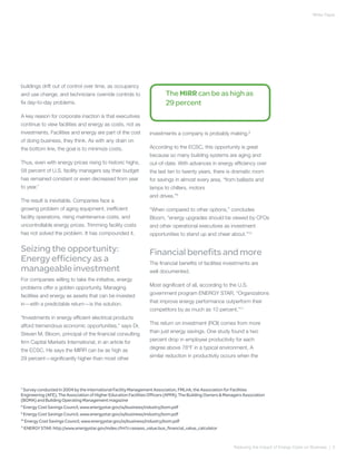 White Paper




buildings drift out of control over time, as occupancy
and use change, and technicians override controls to                      The MIRR can be as high as
fix day-to-day problems.                                                  29 percent
A key reason for corporate inaction is that executives
continue to view facilities and energy as costs, not as
investments. Facilities and energy are part of the cost           investments a company is probably making.8
of doing business, they think. As with any drain on
the bottom line, the goal is to minimize costs.                   According to the ECSC, this opportunity is great
                                                                  because so many building systems are aging and
Thus, even with energy prices rising to historic highs,           out-of-date. With advances in energy efficiency over
58 percent of U.S. facility managers say their budget             the last ten to twenty years, there is dramatic room
has remained constant or even decreased from year                 for savings in almost every area, “from ballasts and
to year.7
                                                                  lamps to chillers, motors
                                                                  and drives.”9
The result is inevitable. Companies face a
growing problem of aging equipment, inefficient                   “When compared to other options,” concludes
facility operations, rising maintenance costs, and                Bloom, “energy upgrades should be viewed by CFOs
uncontrollable energy prices. Trimming facility costs             and other operational executives as investment
has not solved the problem. It has compounded it.                 opportunities to stand up and cheer about.”10

Seizing the opportunity:                                          Financial benefits and more
Energy efficiency as a                                            The financial benefits of facilities investments are
manageable investment                                             well documented.
For companies willing to take the initiative, energy
                                                                  Most significant of all, according to the U.S.
problems offer a golden opportunity. Managing
                                                                  government program ENERGY STAR, “Organizations
facilities and energy as assets that can be invested
                                                                  that improve energy performance outperform their
in—with a predictable return—is the solution.
                                                                  competitors by as much as 10 percent.”11
“Investments in energy efficient electrical products
                                                                  This return on investment (ROI) comes from more
afford tremendous economic opportunities,” says Dr.
                                                                  than just energy savings. One study found a two
Steven M. Bloom, principal of the financial consulting
                                                                  percent drop in employee productivity for each
firm Capital Markets International, in an article for
                                                                  degree above 78°F in a typical environment. A
the ECSC. He says the MIRR can be as high as
                                                                  similar reduction in productivity occurs when the
29 percent—significantly higher than most other




7
   Survey conducted in 2004 by the International Facility Management Association, FMLink, the Association for Facilities
Engineering (AFE), The Association of Higher Education Facilities Officers (APPA), The Building Owners & Managers Association
(BOMA) and Building Operating Management magazine
8
   Energy Cost Savings Council, www.energystar.gov/ia/business/industry/bom.pdf
9
   Energy Cost Savings Council, www.energystar.gov/ia/business/industry/bom.pdf
10
    Energy Cost Savings Council, www.energystar.gov/ia/business/industry/bom.pdf
11
   ENERGY STAR: http://www.energystar.gov/index.cfm?c=assess_value.bus_financial_value_calculator



                                                                                                             Reducing the Impact of Energy Costs on Business | 5
 