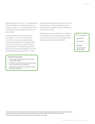 White Paper




temperature drops below 72°F.12 How valuable is that                 energy management offers every executive a chance
productivity difference? Considering the cost of a                   to deal with environmental issues like energy and
company’s payroll, a 1 to 2 percent increase in staff                water use within a profitable initiative, instead of as a
productivity could offset a significant portion of its               costly drain on finances.
energy budget.
                                                                     With all these benefits, the question is not whether to
Further energy ROI comes from government                             move forward with a corporate approach to energy                        For every degree
tax incentives. In the U.S., the Energy Policy                       savings, but how to go about it successfully, with a                    below 72 °F
Act of 2005 provides new tax deductions and                          measurable program and predictable ROI.                                 or
                                                                                                                                             above 78 °F
credits for energy-efficient and renewable energy
investments. According to an article in Energy &
                                                                                                                                             2 percent
Power Management, “Pursuing energy efficiency
                                                                                                                                             drop in workers’
that exceeds code increases eligibility for these tax                                                                                        productivity
benefits while lowering life cycle costs.”13 Finally,



    Studies have shown that:
    •	 The average building uses 20 percent more
       energy than needed
    •	 Proactive maintenance can reduce the energy
       cost of a system by 5 to 10 percent
    •	 Equipment upgrades and tuneups can save 5
       percent to 15 percent




12
   “Control of Temperature for Health and Productivity in Offices,” Helsinki University of Technology Institute of Heating, Ventilating
and Air Conditioning, and the Lawrence Berkeley National Laboratory Environmental Energy Technologies Division
13
   Energy & Power Management, “Connecting the Dots,” Mark Jewell, June 1, 2006



                                                                                                                   Reducing the Impact of Energy Costs on Business | 6
 
