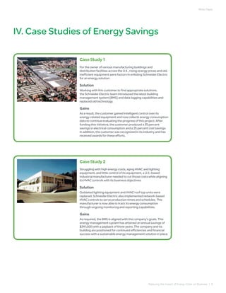 White Paper




IV. Case Studies of Energy Savings

               Case Study 1
               For the owner of various manufacturing buildings and
               distribution facilities across the U.K., rising energy prices and old,
               inefficient equipment were factors in enlisting Schneider Electric
               for an energy solution.

               Solution
               Working with this customer to find appropriate solutions,
               the Schneider Electric team introduced the latest building
               management system (BMS) and data logging capabilities and
               replaced old technology.

               Gains
               As a result, the customer gained intelligent control over its
               energy-related equipment and now collects energy consumption
               data to continue evaluating the progress of this project. After
               funding this initiative, the customer produced a 35 percent
               savings in electrical consumption and a 25 percent cost savings.
               In addition, the customer was recognized in its industry and has
               received awards for these efforts.




               Case Study 2
               Struggling with high energy costs, aging HVAC and lighting
               equipment, and little control of its equipment, a U.S.-based
               industrial manufacturer needed to cut those costs while aligning
               its HVAC controls with its business objectives.

               Solution
               Outdated lighting equipment and HVAC roof top units were
               replaced. Schneider Electric also implemented network-based
               HVAC controls to serve production times and schedules. This
               manufacturer is now able to track its energy consumption
               through ongoing monitoring and reporting capabilities.

               Gains
               As required, the BMS is aligned with the company’s goals. This
               energy management system has attained an annual savings of
               $241,000 with a payback of three years. The company and its
               building are positioned for continued efficiencies and financial
               success with a sustainable energy management solution in place.




                                                                     Reducing the Impact of Energy Costs on Business | 9
 