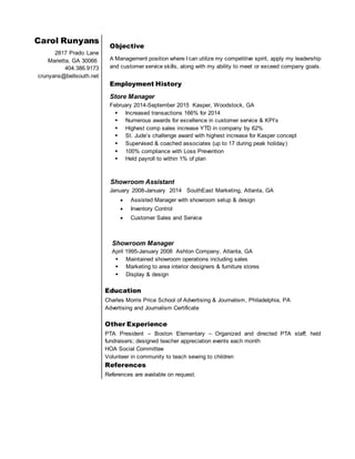 Carol Runyans
2817 Prado Lane
Marietta, GA 30066
404.386.9173
crunyans@bellsouth.net
Objective
A Management position where I can utilize my competitive spirit, apply my leadership
and customer service skills, along with my ability to meet or exceed company goals.
Employment History
Store Manager
February 2014-September 2015 Kasper, Woodstock, GA
 Increased transactions 166% for 2014
 Numerous awards for excellence in customer service & KPI’s
 Highest comp sales increase YTD in company by 62%
 St. Jude’s challenge award with highest increase for Kasper concept
 Supervised & coached associates (up to 17 during peak holiday)
 100% compliance with Loss Prevention
 Held payroll to within 1% of plan
Showroom Assistant
January 2008-January 2014 SouthEast Marketing, Atlanta, GA
 Assisted Manager with showroom setup & design
 Inventory Control
 Customer Sales and Service
Showroom Manager
April 1995-January 2008 Ashton Company, Atlanta, GA
 Maintained showroom operations including sales
 Marketing to area interior designers & furniture stores
 Display & design
Education
Charles Morris Price School of Advertising & Journalism, Philadelphia, PA
Advertising and Journalism Certificate

Other Experience
PTA President – Boston Elementary – Organized and directed PTA staff; held
fundraisers; designed teacher appreciation events each month
HOA Social Committee
Volunteer in community to teach sewing to children
References
References are available on request.
 