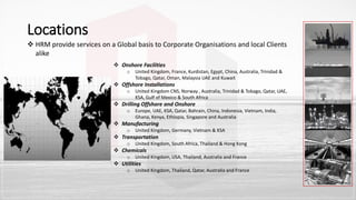 Locations
 HRM provide services on a Global basis to Corporate Organisations and local Clients
alike
 Onshore Facilities
o United Kingdom, France, Kurdistan, Egypt, China, Australia, Trinidad &
Tobago, Qatar, Oman, Malaysia UAE and Kuwait
 Offshore Installations
o United Kingdom CNS, Norway , Australia, Trinidad & Tobago, Qatar, UAE,
KSA, Gulf of Mexico & South Africa
 Drilling Offshore and Onshore
o Europe, UAE, KSA, Qatar, Bahrain, China, Indonesia, Vietnam, India,
Ghana, Kenya, Ethiopia, Singapore and Australia
 Manufacturing
o United Kingdom, Germany, Vietnam & KSA
 Transportation
o United Kingdom, South Africa, Thailand & Hong Kong
 Chemicals
o United Kingdom, USA, Thailand, Australia and France
 Utilities
o United Kingdom, Thailand, Qatar, Australia and France
 