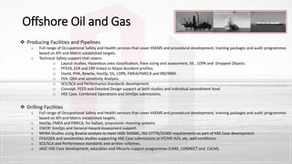  Producing Facilities and Pipelines
o Full range of Occupational Safety and Health services that cover HSEMS and procedural development, training packages and audit programmes
based on KPI and Metric established targets.
o Technical Safety support that covers:
o Layout studies, Hazardous area classification, Flare sizing and assessment, SIL , LOPA and Dropped Objects.
o PFEER, EER and ERP linked to Major Accident profiles.
o HazId, PHA, Bowtie, HazOp, SIL, LOPA, FMEA/FMECA and RBI/RBM .
o FEA, QRA and sensitivity Analysis.
o SCE/SCA and Performance Standards development.
o Concept, FEED and Detailed Design support at both studies and individual secondment level.
o HSE Case. Combined Operations and SimOps submissions.
 Drilling Facilities
o Full range of Occupational Safety and Health services that cover HSEMS and procedural development, training packages and audit programmes
based on KPI and Metric established targets.
o HazOp, FMEA and FMECA, for ballast, propulsion. mooring systems.
o DWOP, SimOps and General Hazard Assessment support.
o MHRA Studies using Bowtie analysis to meet IADC SHIDAC, ISO 17776/31000 requirements as part of HSE Case development.
o FEA/QRA and sensitivities studies supporting HSE Case submissions or HT/HP, H2S, etc. well conditions.
o SCE/SCA and Performance standards and written schemes.
o IADC HSE Case development, education and lifecycle support programmes (CARE, CONNECT and CALM).
Offshore Oil and Gas
 