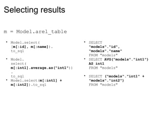 Selecting results m = Model.arel_table Model.select( [ m[:id], m[:name] ). to_sql Model. select( m[:int1].average.as("int1" )). to_sql Model.select( m[:int1] + m[:int2] ).to_sql SELECT  "models"."id",  "models"."name" FROM "models" SELECT  AVG("models"."int1") AS int1 FROM "models" SELECT  ("models"."int1" + "models"."int2") FROM "models" 