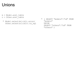 Unions m = Model.arel_table o = Other.arel_table Model.select(m[:id]).union( Other.select(o[:id])).to_sql ( SELECT "models"."id" FROM "models"  UNION  SELECT "others"."id" FROM "others" ) 