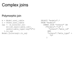 Complex joins Polymorphic join m = Model.arel_table o = Other.arel_table sql =  m.joins(o).on(      m[:id].eq(o[:able_id]).      and(o[:able_type].eq("O"))    ).to_sql Model.joins(sql).to_sql SELECT "models".* FROM "models"    INNER JOIN "others" ON     ("models"."id" =          "others"."able_id"        AND        "others"."able_type" =           "O"       ) 
