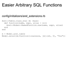 Easier Arbitrary SQL Functions config/initializers/arel_extensions.rb Arel::Table.class_eval do |base|    def function(name, expr, aliaz = nil)      Arel::Nodes::NamedFunction.new(name, expr, aliaz)    end end m = Model.arel_table Model.select(m.function(:coalesce, [m[:id], 0], "foo")) 