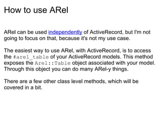 How to use ARel ARel can be used  independently  of ActiveRecord, but I'm not going to focus on that, because it's not my use case. The easiest way to use ARel, with ActiveRecord, is to access the  #arel_table  of your ActiveRecord models. This method exposes the  Arel::Table  object associated with your model. Through this object you can do many ARel-y things. There are a few other class level methods, which will be covered in a bit. 