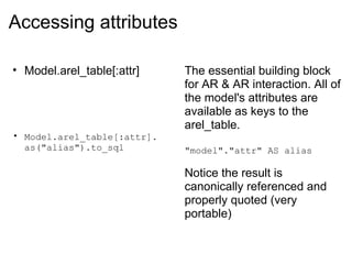 Accessing attributes Model.arel_table[:attr] Model.arel_table[:attr]. as("alias").to_sql The essential building block for AR & AR interaction. All of the model's attributes are available as keys to the arel_table. "model"."attr" AS alias Notice the result is canonically referenced and properly quoted (very portable) 