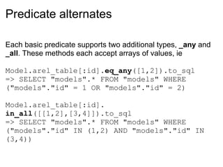Predicate alternates Each basic predicate supports two additional types,  _any  and  _all . These methods each accept arrays of values, ie Model.arel_table[:id]. eq_any ([1,2]).to_sql => SELECT "models".* FROM "models" WHERE ("models"."id" = 1 OR "models"."id" = 2) Model.arel_table[:id]. in_all ([[1,2],[3,4]]).to_sql => SELECT "models".* FROM "models" WHERE ("models"."id" IN (1,2) AND "models"."id" IN (3,4)) 