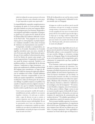 15
Sinéctica23agostode2003-enerode2004
indicó mi trabajo de no tanto reconocer en los otros
las propias fronteras como rebasarlas unos pasos.
Lo que importaba era poder estar equivocado.16
La imposibilidad de responder categóricamente a
la pregunta de quién es el otro permite suponer
que para Gadamer no existe una respuesta defini-
tiva a la pregunta por el ser humano. Responder a
esta pregunta equivaldría a responder a la pregun-
ta ¿quién soy yo y quién eres tú?, título de uno de
los últimos libros de Gadamer, dedicado a la poe-
sía de Paul Celin. “Esta pregunta no se contesta
nunca, pero es, como pregunta, su propia respues-
ta”. Gadamer entendió su obra como el intento
de “dominar con el pensamiento esta cuestión”.17
Comprender, entender, es comprenderse, en-
tenderse en el mundo. Entenderse en el mundo
significa entenderse unos con otros, entender al
otro. Es la tarea más ardua.Todos hemos de apren-
der que el otro establece la determinación prima-
ria de los límites de nuestro amor propio y de
nuestro egocentrismo. Comprender es un proble-
ma moral de alcance universal. También es un
problema político. La solidaridad de las diversas
culturas y tradiciones se logra lentamente, y re-
quiere que empleemos la verdadera productividad
del lenguaje para entendernos, en lugar de afe-
rrarnos a todos los sistemas de reglas para diferen-
ciar lo verdadero de lo falso. Cuando hablamos
buscamos volvernos comprensibles al otro de
modo que pueda respondernos, convalidarnos o
rectificarnos. Todo esto forma parte de un autén-
tico diálogo. La palabra empieza a ser palabra viva
cuando es respuesta concreta a alguien concreto.18
Gadamer cree que la verdadera humanidad del
hombre reside en poder hacerse capaz de diálogo.
Como nuestra percepción sensible del mundo es
ineludiblemente privada, también lo son nuestros
impulsos e intereses, y la razón que es común a
todos y capaz de detectar eso que es común, se
muestra impotente ante las ofuscaciones que en
nosotros alimenta nuestra individualidad. Por eso
la conversación con el otro, sus objeciones o su
aprobación, su comprensión y también sus malen-
tendidos son una especie de ampliación de nuestra
individualidad y una piedra de toque en el acuerdo
al que la razón nos invita.19
El fin de la educación es ser con los otros a través
del diálogo y la comprensión, habitando la mis-
ma morada, que es el lenguaje.
la lengua no es sólo la casa del ser, sino la casa del
ser humano, en la que vive, se instala, se encuentra
consigo mismo, se encuentra en el Otro... la estan-
cia más acogedora de esta casa es la estancia de la
poesía, del arte. En escuchar lo que nos dice algo, y
en dejar que se nos diga, reside la exigencia más
elevada que se propone al ser humano. Recordarlo
para uno mismo es la cuestión más íntima de cada
uno. Hacerlo para todos, y de manera convincente, es
la misión de la filosofía.20
¿Por qué el dejarse decir algo habría de ser la exi-
gencia más elevada del ser humano? ¿Qué imagen
del hombre subyace a esta concepción? La de un
ser que escucha, dialoga, se encuentra consigo
mismo en el lenguaje, llega a lo más profundo de
su ser en la experiencia de la comprensión, parti-
cularmente la comprensión que hace posible la
experiencia estética.
El ser humano, como un ser capaz de lengua-
je, juicio y propia iniciativa; de conversar y en-
mendar las propias carencias de saber a través de
la propia actividad; de potenciar por sí mismo sus
puntos débiles; de tener fuertes experiencias con-
cretas de fuerzas vinculantes con los demás, en
comunicación constante con ellos. La conciencia
está asociada directamente con todas estas capaci-
dades. Mediante ellas el hombre y la mujer pue-
den educarse, formarse y sobrevivir “indemnes a
la tecnología y al ser de la máquina”.21
El contras-
te entre hombre y máquina, entre el ser humano y
sus obras, parece evidente. Llegar a estar en casa
en nuestro mundo supone el desarrollo de la pro-
pia capacidad de juicio y formación, así como un
conjunto de experiencias de comunicación que
resultan decisivas.22
El verdadero aprendizaje es el
que adquirimos a partir de nuestros errores.23
Pero en mayor medida es gracias a la conversa-
ción que logramos aproximarnos a la experiencia
del ser de las cosas. El diálogo no diluye al sujeto,
pero tampoco hace del otro un objeto que se asi-
mila a la propia experiencia. Esto equivaldría a
reconocer en el otro sólo lo que en él haya de se-
M A P A S
 