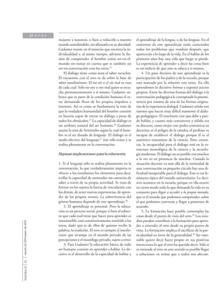 16
Sinéctica23agostode2003-enerode2004
mejante a nosotros, o bien a reducirlo a nuestro
mundo asimilándolo, sin afirmarlo en su alteridad.
Gadamer insiste en el misterio que encierra la in-
dividualidad y, al mimo tiempo, advierte la ilu-
sión de comprender al hombre como ser-en-el-
mundo sin tomar en cuenta que es también un
ser-en-conversación-con-los otros.24
El diálogo tiene como nota el saber escuchar.
El encuentro con el otro se da sobre la base de
saber autolimitarse. El no oír o el oír mal es cosa
de cada cual. Sólo no oye u oye mal quien se escu-
cha permanentemente a sí mismo. Gadamer su-
braya que es parte de la condición humana el es-
tar demasiado lleno de los propios impulsos e
intereses. Así es como se fundamenta la tesis de
que la verdadera humanidad del hombre consiste
en hacerse capaz de entrar en diálogo a pesar de
todos los obstáculos.25
La capacidad de diálogo es
un atributo natural del ser humano.26
Gadamer
asume la tesis de Aristóteles según la cual el hom-
bre es el ser dotado de lenguaje. El diálogo es el
modo efectivo del lenguaje;27
éste sólo existe y se
realiza plenamente en la conversación.
Algunas implicaciones para la educación
1. Si el lenguaje sólo se realiza plenamente en la
conversación, lo que verdaderamente importa es
ofrecer a los estudiantes los elementos para desa-
rrollar la capacidad de enmendar sus carencias de
saber a través de su propia actividad. Se trata de
formar en los sujetos la fuerza de vinculación con
los demás, de tener nuevas experiencias, de apren-
der de los propios errores. La sobrevivencia del
género humano depende de este aprendizaje.28
2. El aprendizaje es personal. Pero la educa-
ción es un proceso social, porque si bien el esfuer-
zo que cada cual tiene que hacer para aprender es
insustituible, está constitutivamente remitido a los
otros, dado que es de ellos de quienes recibe la
palabra, la tradición. El otro es siempre el interlo-
cutor que irrumpe en el mundo privado de las
percepciones y el monólogo privado, sujeto a error.
3. Para Gadamer la educación básica de todo
ser humano consiste en aprender a hablar. Lo de-
cisivo es el desarrollo de la capacidad de hablar y
el aprendizaje de la lengua, o de las lenguas. En el
comienzo de este aprendizaje están contenidos
todos los problemas que vendrán después, que
aparecerán a lo largo de la vida. En el hablar de los
primeros años hay una vida que luego se pierde.
La experiencia de aprender a decir las cosas bien
es un indicio de que uno se educa a sí mismo.
4. Un paso decisivo de este aprendizaje es la
participación de los padres y de la escuela, porque
está marcada por la relación con otros. En ella
aprendemos lo decisivo: formar y exponer juicios
propios. Entre las diversas formas del diálogo a la
conversación pedagógica le corresponde la preemi-
nencia por tratarse de una de las formas origina-
rias de la experiencia dialogal. Gadamer señala tres
razones que hacen muy difícil mantener el diálo-
go pedagógico. El enseñante cree que debe y pue-
de hablar, y cuanto más consistente y sólido sea
su discurso, tanto mejor cree poder comunicar su
doctrina; es el peligro de la cátedra, el profesor es
incapaz de establecer el diálogo porque él es el
auténtico transmisor de la ciencia. Pero, enton-
ces, la incapacidad para el diálogo está en la es-
tructura monológica de la ciencia y la tecnolo-
gía modernas. El diálogo no es posible con muchos
a la vez ni en presencia de muchos. Cuando la
situación docente va más allá de la intimidad de
una conversación en pequeño círculo hay una di-
ficultad insuperable para el diálogo. Este es un fe-
nómeno típico del mundo universitario. Lo deci-
sivo acontece en la escuela, porque en ella ocurre
en cierto modo todo lo que demanda la vida en su
conjunto para llegar a acceder a la propia morada,
que es el mundo que podemos comprender, sobre
el que podemos conversar y llegar a ponernos de
acuerdo.
5. La formación hace posible contemplar las
cosas desde el punto de vista del otro.29
Los estu-
dios pueden contribuir a la formación para apren-
der a entender al otro desde su propio punto de
vista. La formación implica el sacrificio de la par-
ticularidad en favor de la generalidad.30
Ser razo-
nable quiere decir hacer propio en sus positivas
intenciones lo que el otro ha querido decir. Sólo si
se entiende al otro en este sentido es posible llegar
a soluciones en temas que a todos nos afectan.
M A P A S
 
