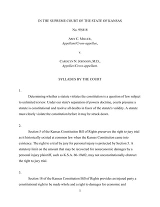 1
IN THE SUPREME COURT OF THE STATE OF KANSAS
No. 99,818
AMY C. MILLER,
Appellant/Cross-appellee,
v.
CAROLYN N. JOHNSON, M.D.,
Appellee/Cross-appellant.
SYLLABUS BY THE COURT
1.
Determining whether a statute violates the constitution is a question of law subject
to unlimited review. Under our state's separation of powers doctrine, courts presume a
statute is constitutional and resolve all doubts in favor of the statute's validity. A statute
must clearly violate the constitution before it may be struck down.
2.
Section 5 of the Kansas Constitution Bill of Rights preserves the right to jury trial
as it historically existed at common law when the Kansas Constitution came into
existence. The right to a trial by jury for personal injury is protected by Section 5. A
statutory limit on the amount that may be recovered for noneconomic damages by a
personal injury plaintiff, such as K.S.A. 60-19a02, may not unconstitutionally obstruct
the right to jury trial.
3.
Section 18 of the Kansas Constitution Bill of Rights provides an injured party a
constitutional right to be made whole and a right to damages for economic and
 